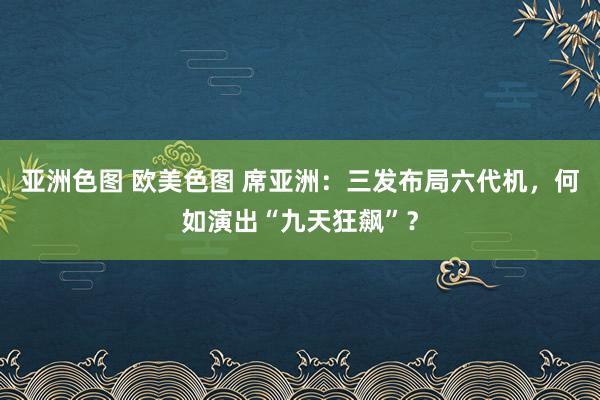 亚洲色图 欧美色图 席亚洲：三发布局六代机，何如演出“九天狂飙”？