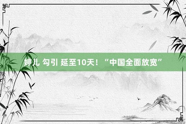 婷儿 勾引 延至10天！“中国全面放宽”