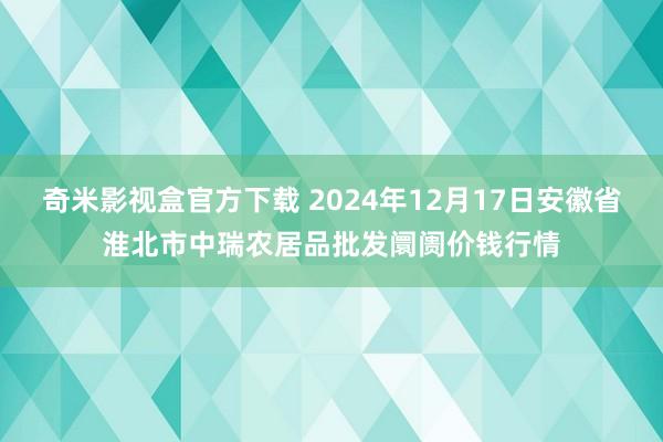 奇米影视盒官方下载 2024年12月17日安徽省淮北市中瑞农居品批发阛阓价钱行情