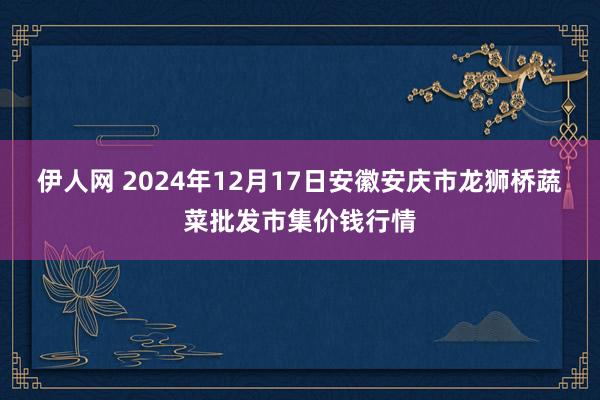 伊人网 2024年12月17日安徽安庆市龙狮桥蔬菜批发市集价钱行情