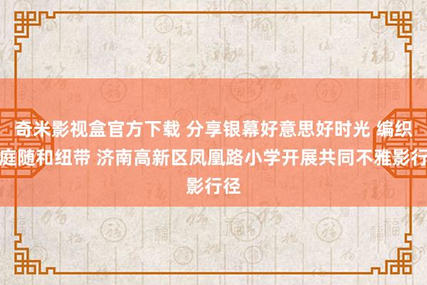 奇米影视盒官方下载 分享银幕好意思好时光 编织家庭随和纽带 济南高新区凤凰路小学开展共同不雅影行径