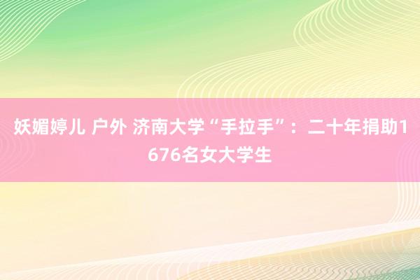 妖媚婷儿 户外 济南大学“手拉手”：二十年捐助1676名女大学生