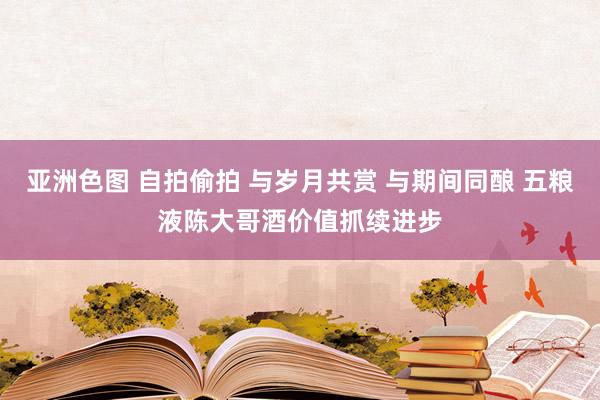 亚洲色图 自拍偷拍 与岁月共赏 与期间同酿 五粮液陈大哥酒价值抓续进步