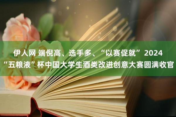 伊人网 端倪高、选手多、“以赛促就” 2024“五粮液”杯中国大学生酒类改进创意大赛圆满收官