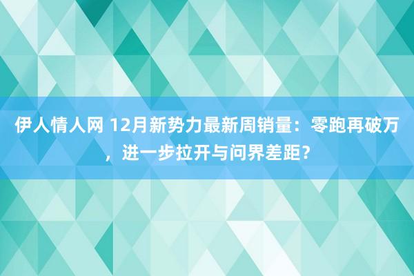 伊人情人网 12月新势力最新周销量：零跑再破万，进一步拉开与问界差距？