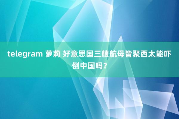 telegram 萝莉 好意思国三艘航母皆聚西太能吓倒中国吗？