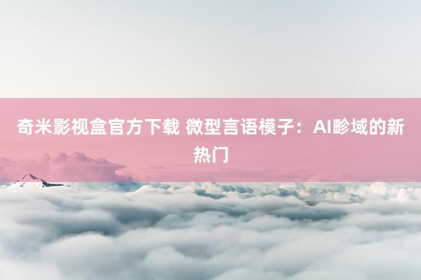 奇米影视盒官方下载 微型言语模子：AI畛域的新热门