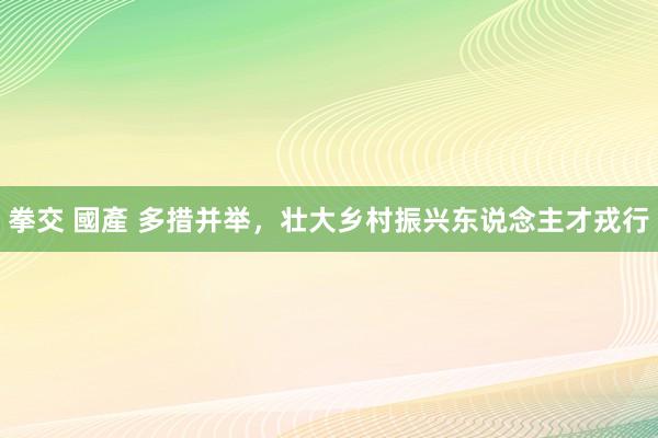 拳交 國產 多措并举，壮大乡村振兴东说念主才戎行