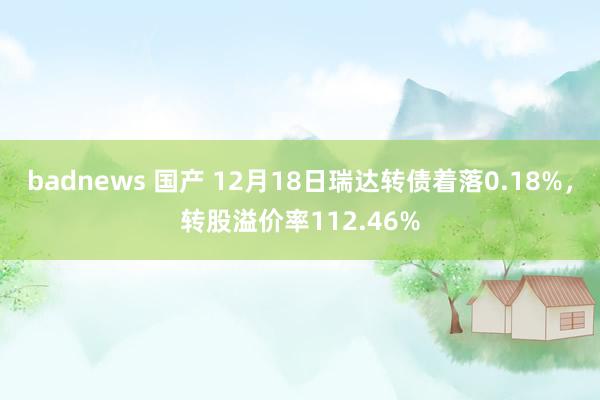 badnews 国产 12月18日瑞达转债着落0.18%，转股溢价率112.46%