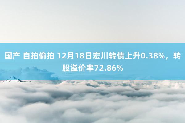 国产 自拍偷拍 12月18日宏川转债上升0.38%，转股溢价率72.86%