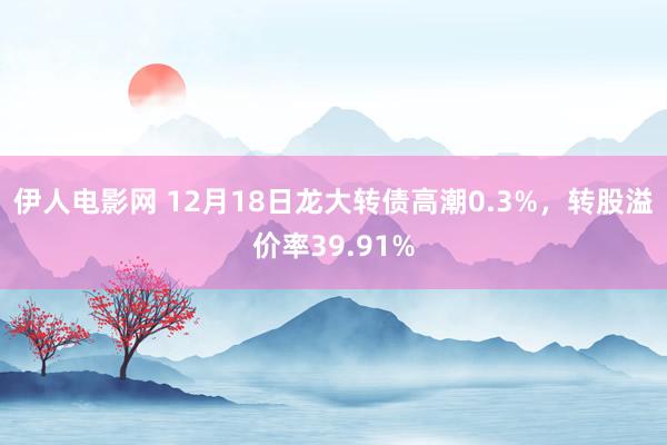 伊人电影网 12月18日龙大转债高潮0.3%，转股溢价率39.91%