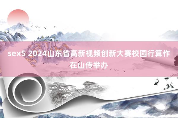 sex5 2024山东省高新视频创新大赛校园行算作在山传举办