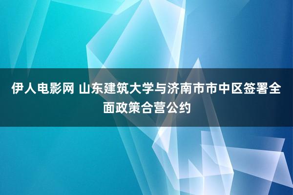 伊人电影网 山东建筑大学与济南市市中区签署全面政策合营公约