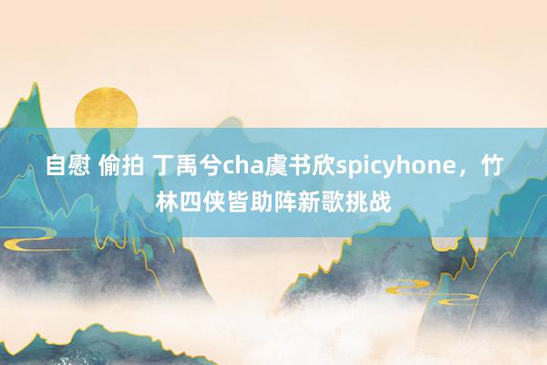 自慰 偷拍 丁禹兮cha虞书欣spicyhone，竹林四侠皆助阵新歌挑战