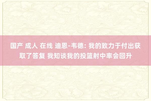 国产 成人 在线 迪恩-韦德: 我的致力于付出获取了答复 我知谈我的投篮射中率会回升