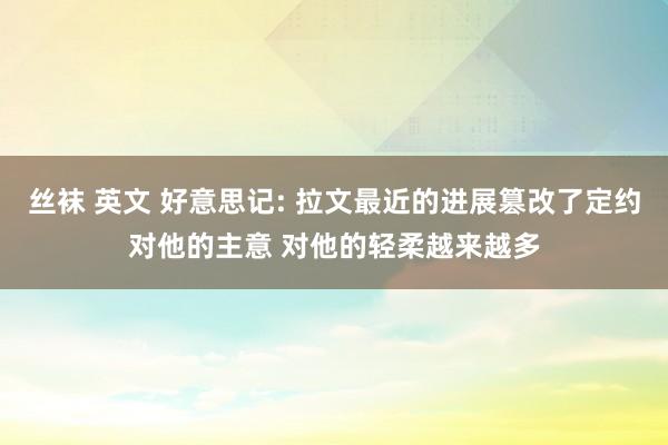 丝袜 英文 好意思记: 拉文最近的进展篡改了定约对他的主意 对他的轻柔越来越多