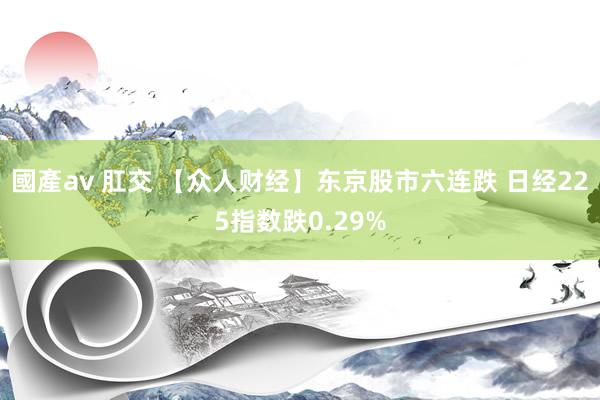 國產av 肛交 【众人财经】东京股市六连跌 日经225指数跌0.29%