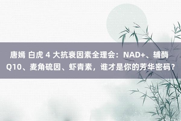 唐嫣 白虎 4 大抗衰因素全理会：NAD+、辅酶 Q10、麦角硫因、虾青素，谁才是你的芳华密码？