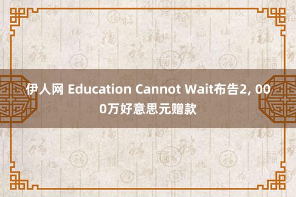 伊人网 Education Cannot Wait布告2， 000万好意思元赠款