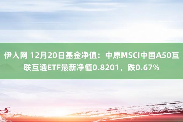 伊人网 12月20日基金净值：中原MSCI中国A50互联互通ETF最新净值0.8201，跌0.67%