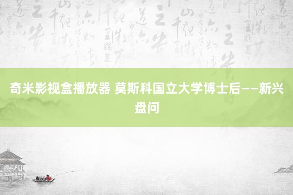 奇米影视盒播放器 莫斯科国立大学博士后——新兴盘问