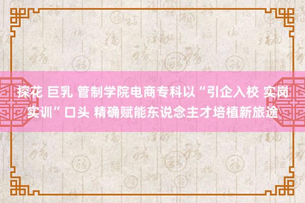 探花 巨乳 管制学院电商专科以“引企入校 实岗实训”口头 精确赋能东说念主才培植新旅途