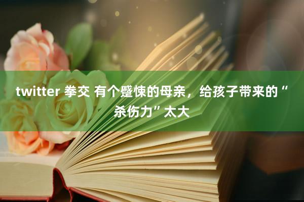 twitter 拳交 有个蹙悚的母亲，给孩子带来的“杀伤力”太大