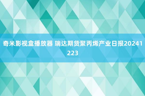 奇米影视盒播放器 瑞达期货聚丙烯产业日报20241223