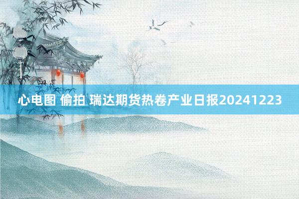 心电图 偷拍 瑞达期货热卷产业日报20241223