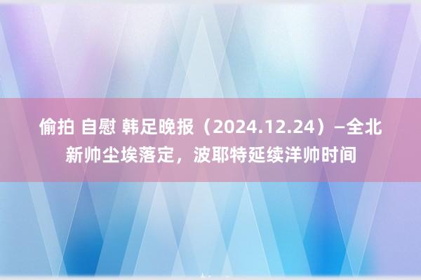 偷拍 自慰 韩足晚报（2024.12.24）—全北新帅尘埃落定，波耶特延续洋帅时间