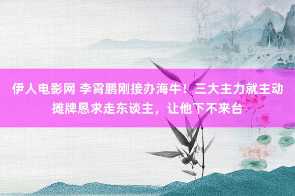 伊人电影网 李霄鹏刚接办海牛！三大主力就主动摊牌恳求走东谈主，让他下不来台