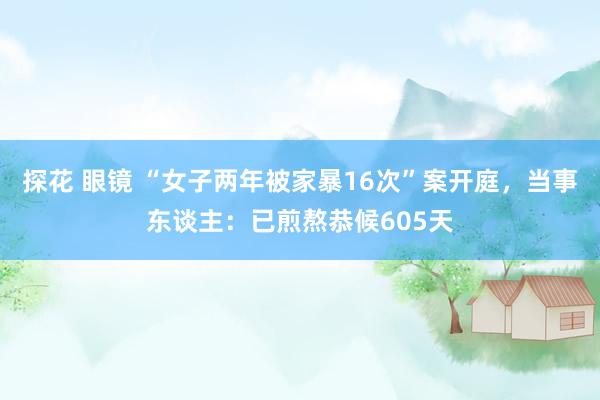 探花 眼镜 “女子两年被家暴16次”案开庭，当事东谈主：已煎熬恭候605天