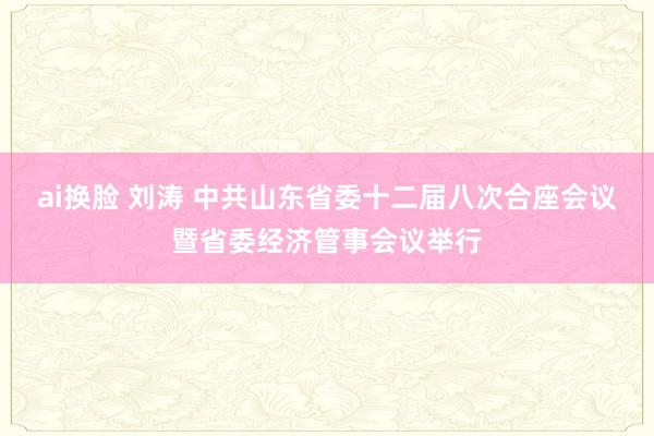 ai换脸 刘涛 中共山东省委十二届八次合座会议暨省委经济管事会议举行