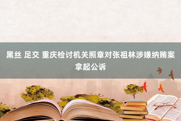 黑丝 足交 重庆检讨机关照章对张祖林涉嫌纳贿案拿起公诉