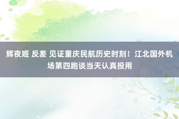 辉夜姬 反差 见证重庆民航历史时刻！江北国外机场第四跑谈当天认真投用