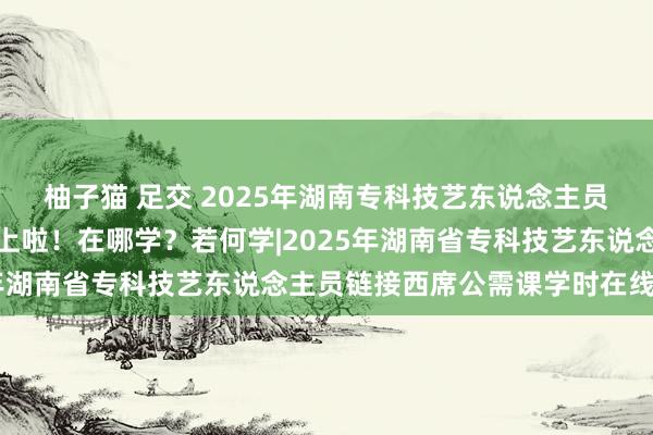 柚子猫 足交 2025年湖南专科技艺东说念主员链接西席学习任务安排上啦！在哪学？若何学|2025年湖南省专科技艺东说念主员链接西席公需课学时在线学习