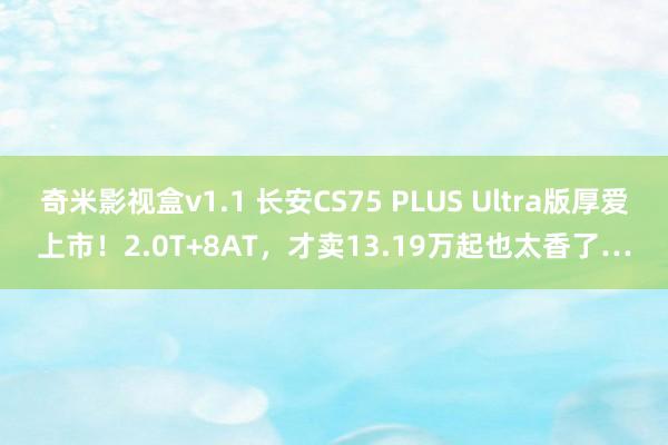 奇米影视盒v1.1 长安CS75 PLUS Ultra版厚爱上市！2.0T+8AT，才卖13.19万起也太香了…