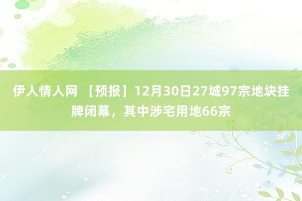 伊人情人网 【预报】12月30日27城97宗地块挂牌闭幕，其中涉宅用地66宗