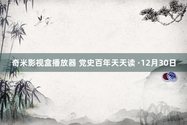 奇米影视盒播放器 党史百年天天读 ·12月30日