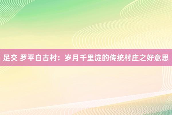 足交 罗平白古村：岁月千里淀的传统村庄之好意思