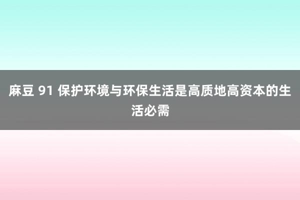 麻豆 91 保护环境与环保生活是高质地高资本的生活必需