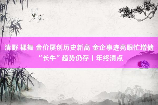 清野 裸舞 金价屡创历史新高 金企事迹亮眼忙增储 “长牛”趋势仍存丨年终清点