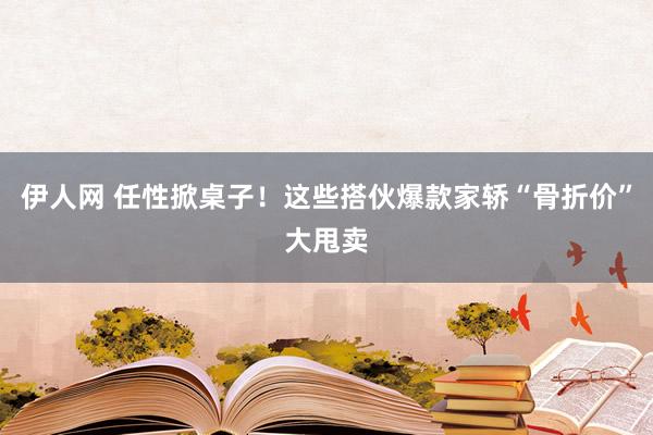 伊人网 任性掀桌子！这些搭伙爆款家轿“骨折价”大甩卖