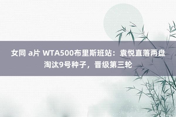 女同 a片 WTA500布里斯班站：袁悦直落两盘淘汰9号种子，晋级第三轮