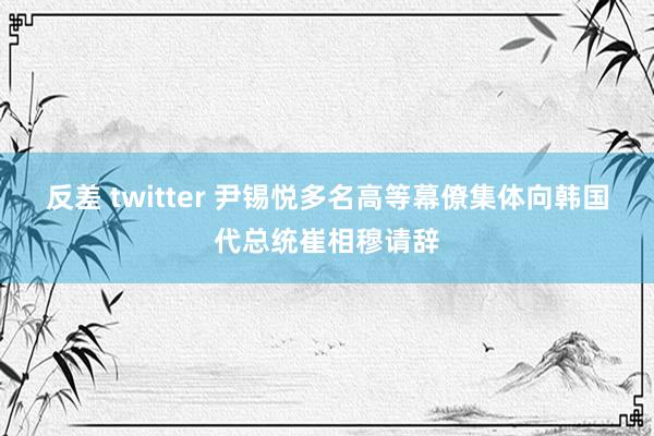 反差 twitter 尹锡悦多名高等幕僚集体向韩国代总统崔相穆请辞