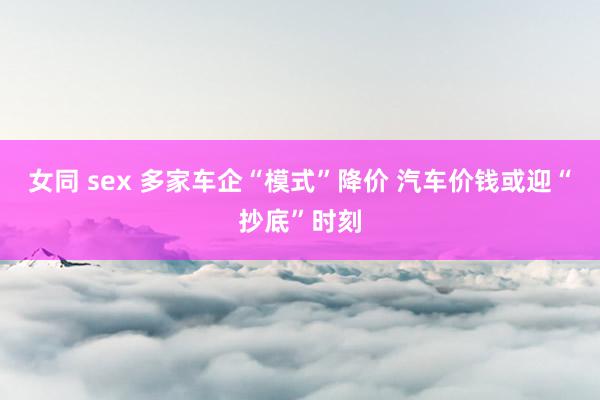 女同 sex 多家车企“模式”降价 汽车价钱或迎“抄底”时刻