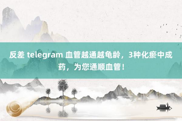 反差 telegram 血管越通越龟龄，3种化瘀中成药，为您通顺血管！