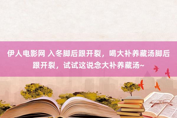 伊人电影网 入冬脚后跟开裂，喝大补养藏汤脚后跟开裂，试试这说念大补养藏汤~