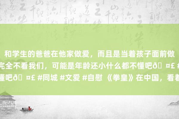 和学生的爸爸在他家做爱，而且是当着孩子面前做爱，太刺激了，孩子完全不看我们，可能是年龄还小什么都不懂吧🤣 #同城 #文爱 #自慰 《拳皇》在中国，看着又好起来了