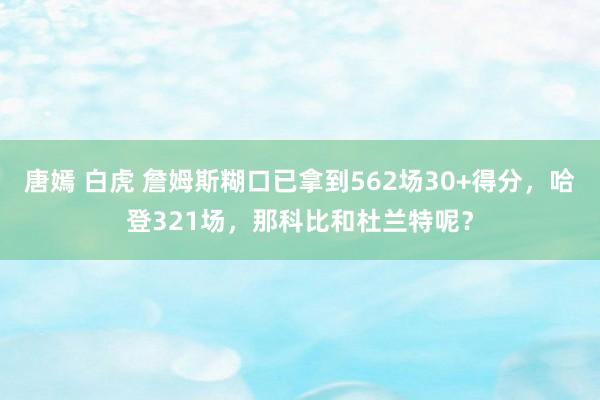 唐嫣 白虎 詹姆斯糊口已拿到562场30+得分，哈登321场，那科比和杜兰特呢？